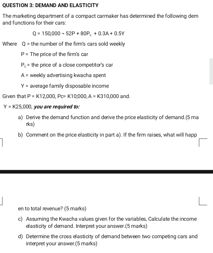 DEMAND AND ELASTICITY 
The marketing department of a compact carmaker has determined the following dem 
and functions for their cars:
Q=150,000-52P+80P_c+0.3A+0.5Y
Where Q= the number of the firm's cars sold weekly
P= The price of the firm's car
P_c= the price of a close competitor's car
A= weekly advertising kwacha spent
Y= average family disposable income 
Given that P=K12,000, Pc=K10,000, A=K310,000 and.
Y=K25,000 , you are required to: 
a) Derive the demand function and derive the price elasticity of demand.(5 ma 
rks) 
b) Comment on the price elasticity in part a). If the firm raises, what will happ 
en to total revenue? (5 marks) 
c) Assuming the Kwacha values given for the variables, Calculate the income 
elasticity of demand. Interpret your answer.(5 marks) 
d) Determine the cross elasticity of demand between two competing cars and 
interpret your answer.(5 marks)