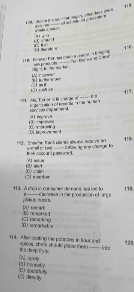 115
109. Before the seminar began, attendees were
assured ---- all scheduled presenters
would appear.
(B) around (A) who
(D) therefore (C) that
110. Forever Pet has been a leader in bringing 116.
new products, --- Fun Bone and Chew
Right, to the market.
(A) however
(B) furthermore
(C) as if
(D) such as
111. Ms. Turner is in charge of ------- the 117.
organization of records in the human
services department.
(A) improve
(B) improved
(C) improving
(D) improvement
112. Sheefon Bank clients always receive an 118.
e-mail or text ------- following any change to
their account password.
(A) issue
(B) alert
(C) claim
(D) member
113. A drop in consumer demand has led to 119.
a ------- decrease in the production of large
pickup trucks.
(A) remark
(B) remarked
(C) remarking
(D) remarkable
114. After coating the potatoes in flour and 120.
spices, chefs should place them ------- into
the deep fryer.
(A) rarely
(B) honestly
(C) doubtfully
(D) directly