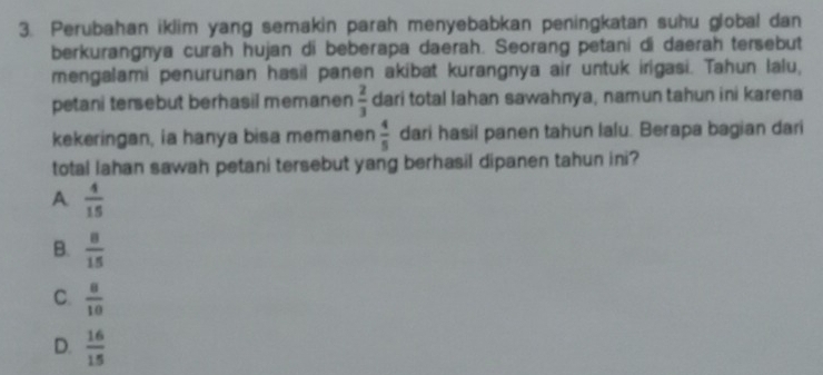 Perubahan iklim yang semakin parah menyebabkan peningkatan suhu global dan
berkurangnya curah hujan di beberapa daerah. Seorang petani di daerah tersebut
mengalami penurunan hasil panen akibat kurangnya air untuk irigasi. Tahun lalu,
petani tersebut berhasil memanen  2/3  dari total Iahan sawahnya, namun tahun ini karena
kekeringan, ia hanya bisa memanen  4/5  dari hasil panen tahun lalu. Berapa bagian dari
total Iahan sawah petani tersebut yang berhasil dipanen tahun ini?
A  4/15 
B.  8/15 
C.  8/10 
D.  16/15 