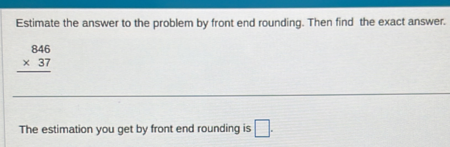 Estimate the answer to the problem by front end rounding. Then find the exact answer.
beginarrayr 846 * 37 hline endarray
The estimation you get by front end rounding is □.