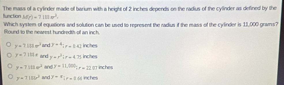 The mass of a cylinder made of barium with a height of 2 inches depends on the radius of the cylinder as defined by the
function M(r)=7.188π r^2. 
Which system of equations and solution can be used to represent the radius if the mass of the cylinder is 11,000 grams?
Round to the nearest hundredth of an inch.
y=7.188π r^2 and y=4; r=0.42 inches
y=7188π and y=r^2; r=4.75 inches
y=7.188π r^2 and y=11,000; r=22.07 inches
y=7.188r^2 and y=π; r=0.66 inches