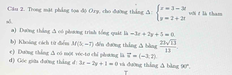 Trong mặt phẳng tọa độ Oxy, cho đường thẳng Δ: beginarrayl x=3-3t y=2+2tendarray. với t là tham 
số. 
a) Đường thẳng △ c6 phương trình tổng quát là -3x+2y+5=0. 
b) Khoảng cách từ điểm M(5;-7) dến đường thẳng △ bǎng  23sqrt(13)/13 . 
c) Dường thẳng △ c6 một véc-tơ chỉ phương là vector u=(-3;2). 
d) Góc giữa đường thẳng d: 3x-2y+1=0 và đường thẳng △ bang90°. 
T