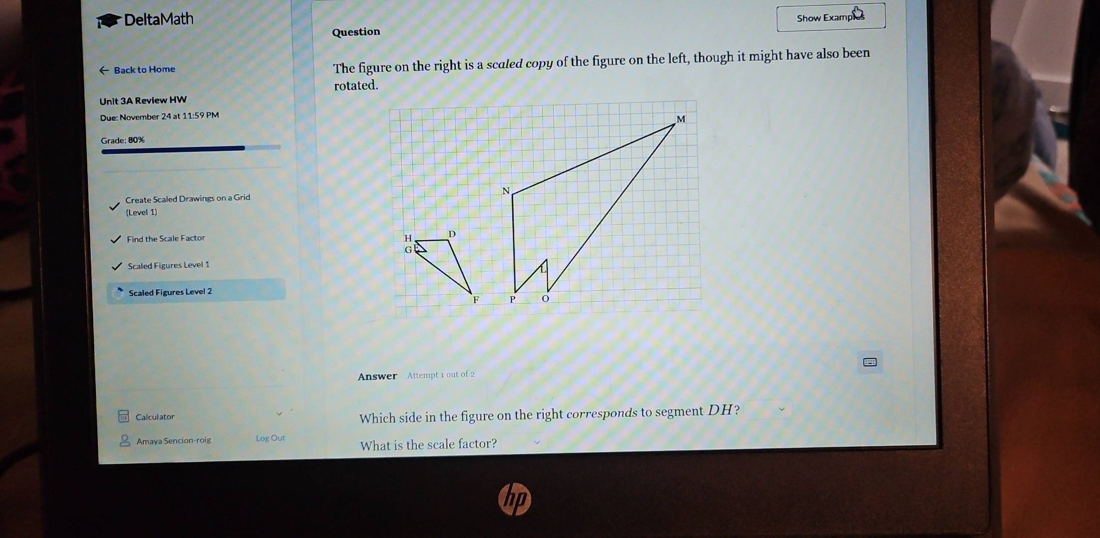 DeltaMath Show Examples 
Question 
Back to Home The figure on the right is a scaled copy of the figure on the left, though it might have also been 
rotated. 
Unit 3A Review HW 
Due: November 24 at 11:59 PM 
Grade: 80% 
Create Scaled Drawings on a Grid 
(Level 1) 
Find the Scale Factor 
Scaled Figures Level 1 
Scaled Figures Level 2 
Answer Attempt 1 out of 2 
Calculator Which side in the figure on the right corresponds to segment DH? 
Amaya Sencion-roig Log Out 
What is the scale factor?