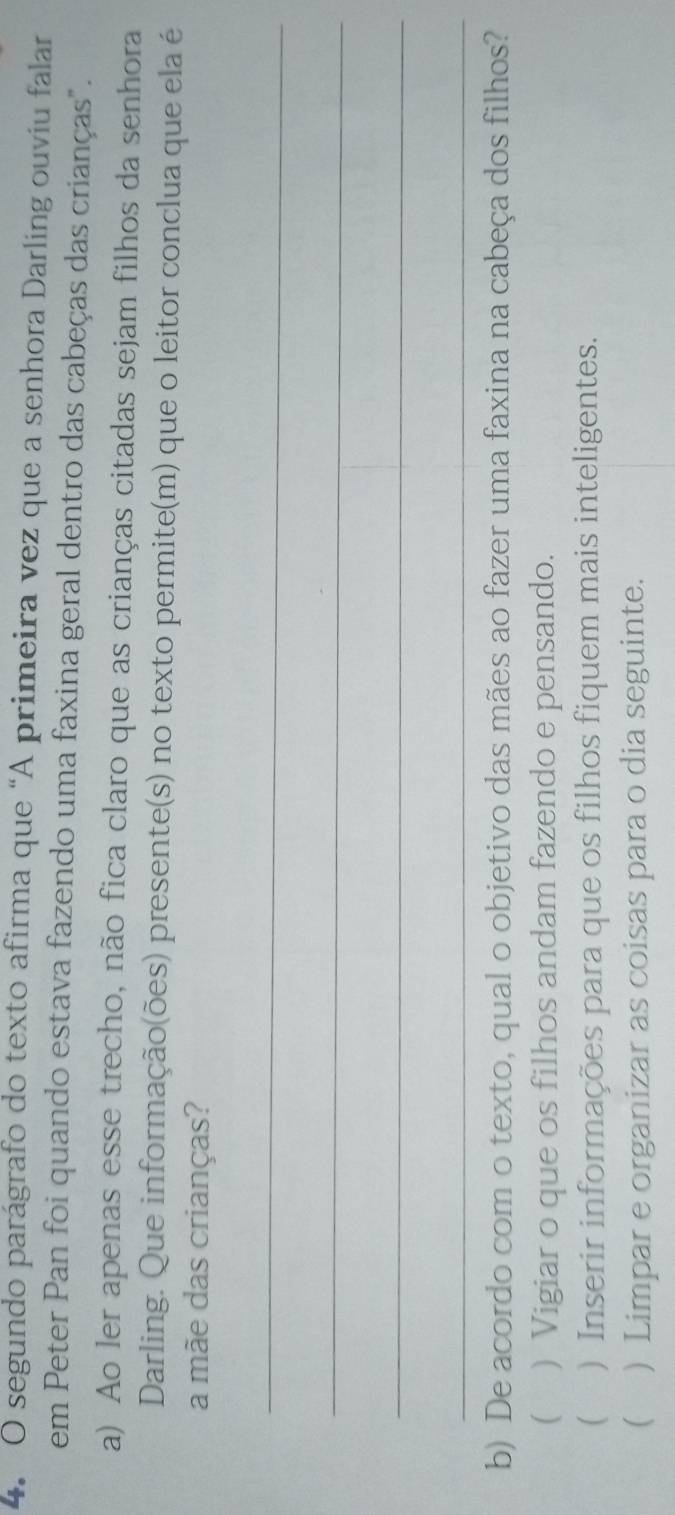 segundo parágrafo do texto afirma que “A primeira vez que a senhora Darling ouviu falar
em Peter Pan foi quando estava fazendo uma faxina geral dentro das cabeças das crianças".
a) Ao ler apenas esse trecho, não fica claro que as crianças citadas sejam filhos da senhora
Darling. Que informação(ões) presente(s) no texto permite(m) que o leitor conclua que ela é
a mãe das crianças?
_
_
_
_
b) De acordo com o texto, qual o objetivo das mães ao fazer uma faxina na cabeça dos filhos?
 ) Vigiar o que os filhos andam fazendo e pensando.
 ) Inserir informações para que os filhos fiquem mais inteligentes.
 ) Limpar e organizar as coisas para o dia seguinte.
