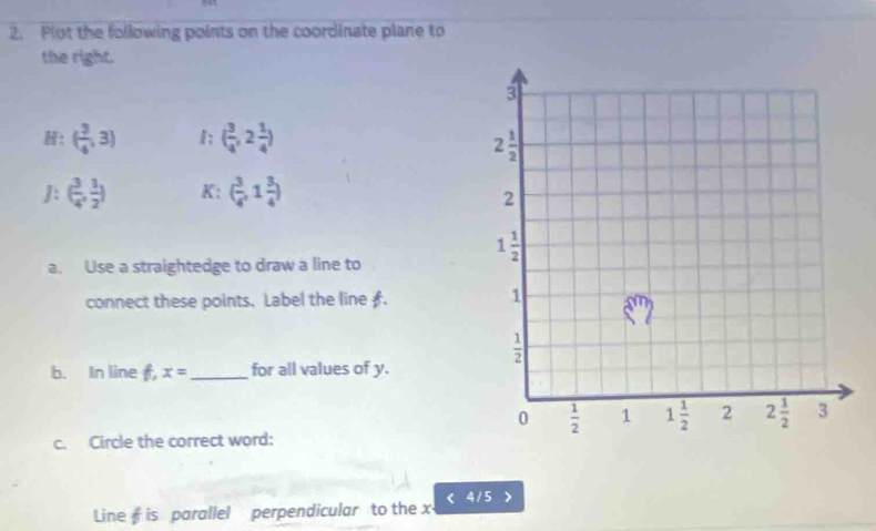 Plot the following points on the coordinate plane to
the right.
: ( 3/4 ,3) 1; ( 3/4 ,2 1/4 )
J: ( 3/4 , 1/2 ) K: ( 3/4 ,1 3/4 )
a. Use a straightedge to draw a line to
connect these points. Label the line £.
b. In line f, x= _ for all values of y.
c. Circle the correct word:
4 / 5 >
Line is parallel perpendicular to the x