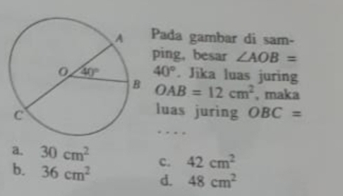 Pada gambar di sam-
ping, besar ∠ AOB=
40°. Jika luas juring
OAB=12cm^2 , maka
luas juring OBC=.
a. 30cm^2 c. 42cm^2
b. 36cm^2 d. 48cm^2