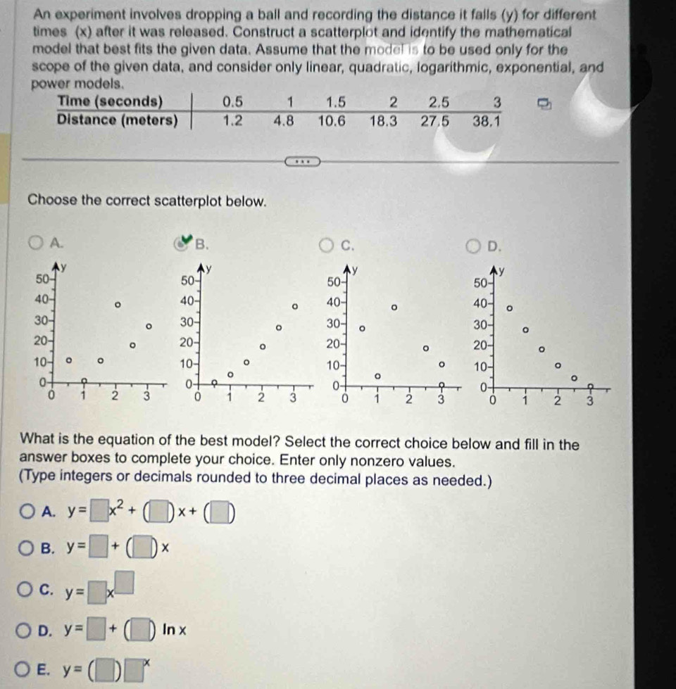 An experiment involves dropping a ball and recording the distance it falls (y) for different
times (x) after it was released. Construct a scatterplot and identify the mathematical
model that best fits the given data. Assume that the model is to be used only for the
scope of the given data, and consider only linear, quadratic, logarithmic, exponential, and
Choose the correct scatterplot below.
A.
B.
C.
D.
y
y
50
y
50
y
50
50
40 。 40 40 。 40 。
30
。 30 。
。 30 。 30 。
20 - 20 。 20 20 。
。
。
10 。 。 10 。 。 10 。
10
。
0
。
0
0 -
0 -
0 1 2 3 i 2 3 1 2 3 0 1 2 3
What is the equation of the best model? Select the correct choice below and fill in the
answer boxes to complete your choice. Enter only nonzero values.
(Type integers or decimals rounded to three decimal places as needed.)
A. y=□ x^2+(□ )x+(□ )
B. y=□ +(□ )x
C. y=□ x^(□)
D. y=□ +(□ )ln x
E. y=(□ )□^x