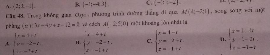 B.
C.
D.
A. (2;3;-1). (-1;-4;3). (-1;1;-2). (2,2,4)
Câu 48. Trong không gian Oxyz , phương trình đường thắng đi qua M(4;-2;1) , song song với mặt
phẳng (α): 3x-4y+z-12=0 và cách A(-2;5;0) một khoảng lớn nhất là
A. beginarrayl x=4+t y=-2-t. z=-1+tendarray. beginarrayl x=4+t y=-2+t. z=-1+tendarray. C. beginarrayl x=4-t y=-2+t. z=-1+tendarray. D. beginarrayl x=1+4t y=1-2t. z=-1+tendarray.
B.