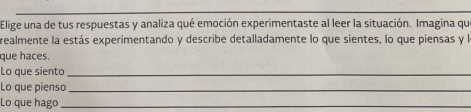 Elige una de tus respuestas y analiza qué emoción experimentaste al leer la situación. Imagina qu 
realmente la estás experimentando y describe detalladamente lo que sientes, lo que piensas y le 
que haces. 
Lo que siento_ 
Lo que pienso_ 
Lo que hago_