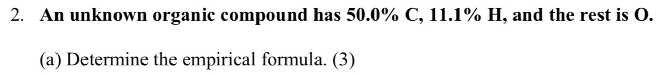 An unknown organic compound has 50.0% C, 11.1% H, and the rest is O. 
(a) Determine the empirical formula. (3)