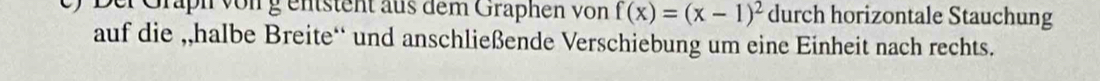 Dei Graph vong entsteht aus dem Graphen von f(x)=(x-1)^2 durch horizontale Stauchung 
auf die ,,halbe Breite‘ und anschließende Verschiebung um eine Einheit nach rechts.