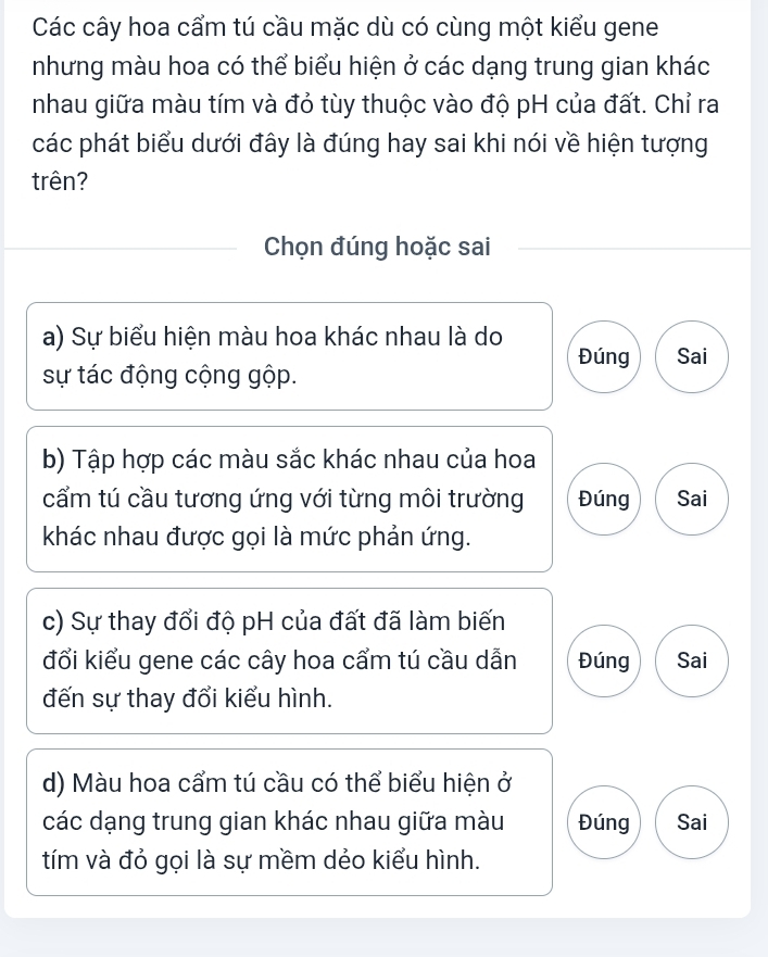 Các cây hoa cẩm tú cầu mặc dù có cùng một kiểu gene
nhưng màu hoa có thể biểu hiện ở các dạng trung gian khác
nhau giữa màu tím và đỏ tùy thuộc vào độ pH của đất. Chỉ ra
các phát biểu dưới đây là đúng hay sai khi nói về hiện tượng
trên?
Chọn đúng hoặc sai
a) Sự biểu hiện màu hoa khác nhau là do
Đúng Sai
sự tác động cộng gộp.
b) Tập hợp các màu sắc khác nhau của hoa
cẩm tú cầu tương ứng với từng môi trường Đúng Sai
khác nhau được gọi là mức phản ứng.
c) Sự thay đổi độ pH của đất đã làm biến
đổi kiểu gene các cây hoa cẩm tú cầu dẫn Đúng Sai
đến sự thay đổi kiểu hình.
d) Màu hoa cẩm tú cầu có thể biểu hiện ở
các dạng trung gian khác nhau giữa màu Đúng Sai
tím và đỏ gọi là sự mềm dẻo kiểu hình.