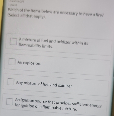 Question 2/8
1 point
Which of the items below are necessary to have a fire?
(Select all that apply).
A mixture of fuel and oxidizer within its
flammability limits.
An explosion.
Any mixture of fuel and oxidizer.
An ignition source that provides sufficient energy
for ignition of a flammable mixture.