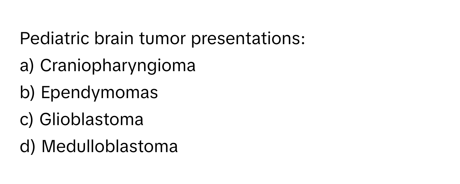 Pediatric brain tumor presentations:

a) Craniopharyngioma 
b) Ependymomas 
c) Glioblastoma 
d) Medulloblastoma