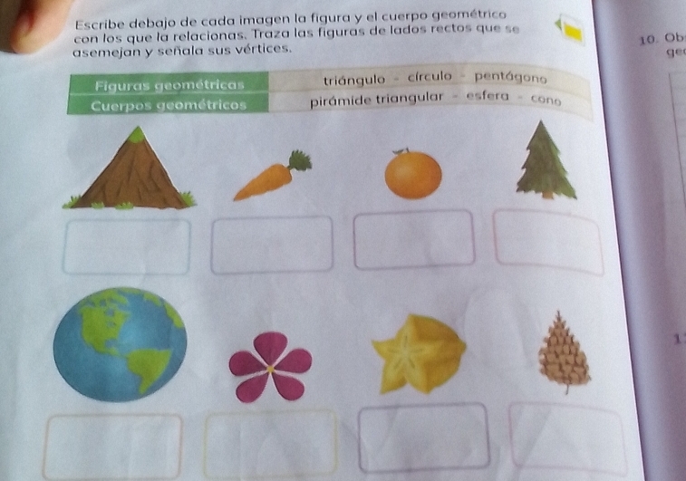 Escribe debajo de cada imagen la figura y el cuerpo geométrico 
con los que la relacionas. Traza las figuras de lados rectos que se 
10. Ob 
asemejan y señala sus vértices. 
ge 
Figuras geométricas triángulo - círculo - pentágono 
Cuerpos geométricos pirámide triangular - esfera - cono 
1