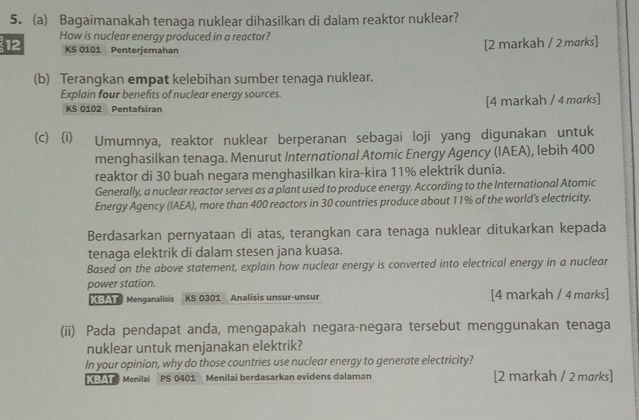 Bagaimanakah tenaga nuklear dihasilkan di dalam reaktor nuklear? 
12 How is nuclear energy produced in a reactor?
KS 0101 Penterjemahan 
[2 markah / 2 marks] 
(b) Terangkan empat kelebihan sumber tenaga nuklear. 
Explain four benefits of nuclear energy sources.
KS 0102 Pentafsiran [4 markah / 4 marks] 
(c) (i) Umumnya, reaktor nuklear berperanan sebagai loji yang digunakan untuk 
menghasilkan tenaga. Menurut International Atomic Energy Agency (IAEA), lebih 400
reaktor di 30 buah negara menghasilkan kira-kira 11% elektrik dunia. 
Generally, a nuclear reactor serves as a plant used to produce energy. According to the International Atomic 
Energy Agency (IAEA), more than 400 reactors in 30 countries produce about 11% of the world’s electricity. 
Berdasarkan pernyataan di atas, terangkan cara tenaga nuklear ditukarkan kepada 
tenaga elektrik di dalam stesen jana kuasa. 
Based on the above statement, explain how nuclear energy is converted into electrical energy in a nuclear 
power station. 
KBA Menganalisis KS 0301 Analisis unsur-unsur [4 markah / 4 marks] 
(ii) Pada pendapat anda, mengapakah negara-negara tersebut menggunakan tenaga 
nuklear untuk menjanakan elektrik? 
In your opinion, why do those countries use nuclear energy to generate electricity? 
Menilai PS 0401 Menilai berdasarkan evidens dalaman [2 markah / 2 marks]