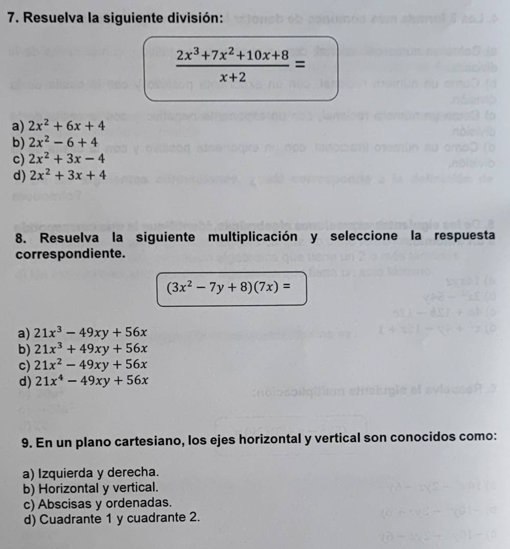 Resuelva la siguiente división:
 (2x^3+7x^2+10x+8)/x+2 =
a) 2x^2+6x+4
b) 2x^2-6+4
c) 2x^2+3x-4
d) 2x^2+3x+4
8. Resuelva la siguiente multiplicación y seleccione la respuesta
correspondiente.
(3x^2-7y+8)(7x)=
a) 21x^3-49xy+56x
b) 21x^3+49xy+56x
c) 21x^2-49xy+56x
d) 21x^4-49xy+56x
9. En un plano cartesiano, los ejes horizontal y vertical son conocidos como:
a) Izquierda y derecha.
b) Horizontal y vertical.
c) Abscisas y ordenadas.
d) Cuadrante 1 y cuadrante 2.