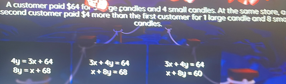 A customer paid $64 for seoage candles and 4 small candles. At the same store, a
second customer paid $4 more than the first customer for 1 large candle and 8 sma
candles.
4y=3x+64
3x+4y=64
3x+4y=64
8y=x+68
x+8y=68
x+8y=60