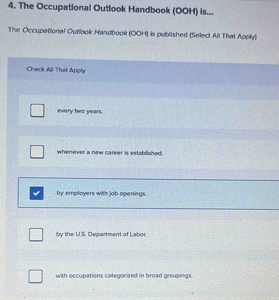 The Occupational Outlook Handbook (OOH) is...
The Occupational Outlook Handbook (OOH) is published (Select All That Apply)
Check All That Apply
every two years.
whenever a new career is established.
by employers with job openings.
by the U.S. Department of Labor.
with occupations categorized in broad groupings.