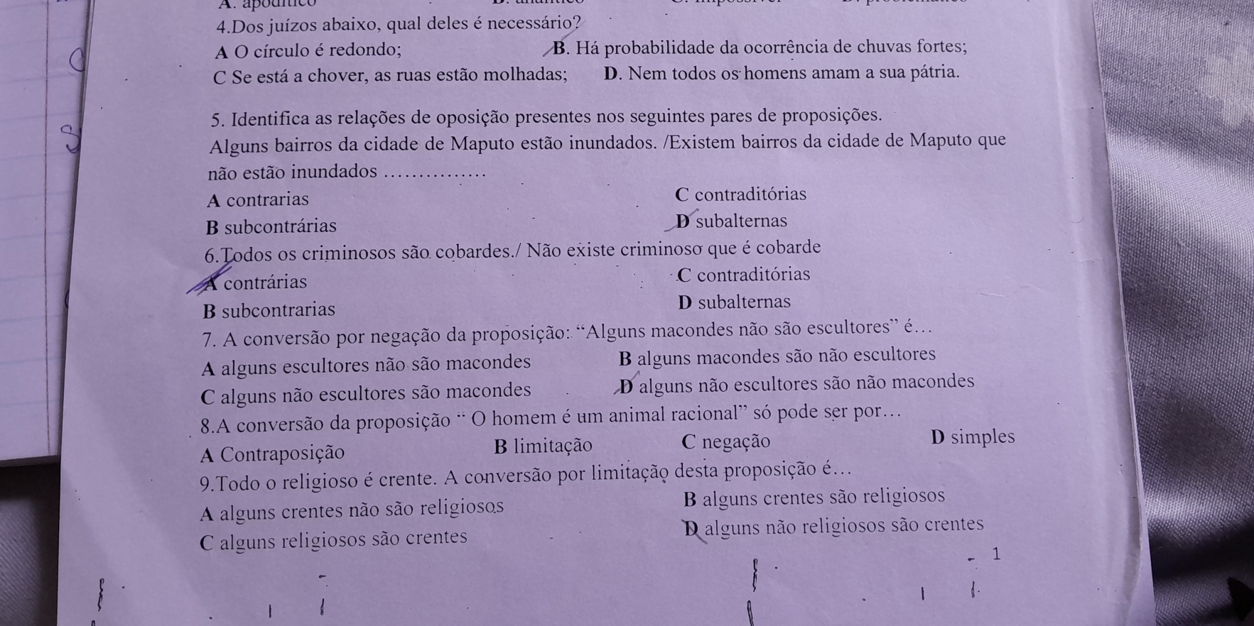 A. apouce
4.Dos juízos abaixo, qual deles é necessário?
A O círculo é redondo; B. Há probabilidade da ocorrência de chuvas fortes;
C Se está a chover, as ruas estão molhadas; D. Nem todos os homens amam a sua pátria.
5. Identifica as relações de oposição presentes nos seguintes pares de proposições.
Alguns bairros da cidade de Maputo estão inundados. /Existem bairros da cidade de Maputo que
não estão inundados_
A contrarias C contraditórias
B subcontrárias D subalternas
6.Todos os criminosos são cobardes./ Não existe criminoso que é cobarde
A contrárias
C contraditórias
B subcontrarias D subalternas
* 7. A conversão por negação da proposição: “Alguns macondes não são escultores” é.
A alguns escultores não são macondes B alguns macondes são não escultores
C alguns não escultores são macondes D alguns não escultores são não macondes
8.A conversão da proposição “ O homem é um animal racional” só pode ser por.
A Contraposição B limitação
negação D simples
9.Todo o religioso é crente. A conversão por limitação desta proposição é...
A alguns crentes não são religiosos B alguns crentes são religiosos
C alguns religiosos são crentes Dalguns não religiosos são crentes
1
1