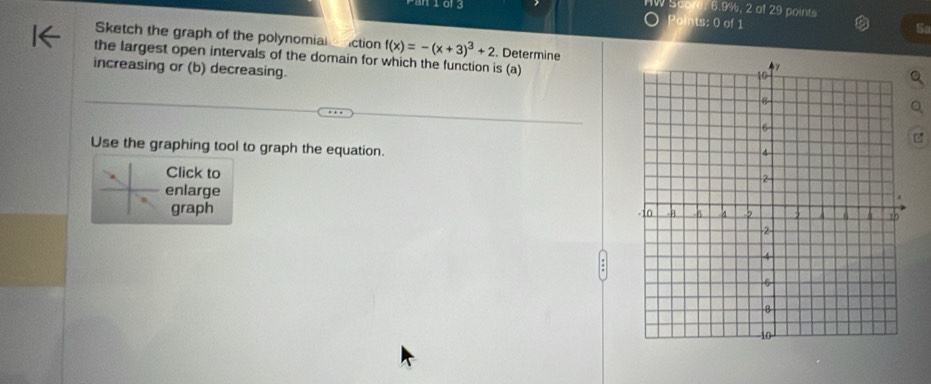 Score: 6.9%, 2 of 29 points 
m163 Points: 0 of 1 
S 
Sketch the graph of the polynomial ction f(x)=-(x+3)^3+2. Determine 
the largest open intervals of the domain for which the function is (a) 
increasing or (b) decreasing. 
Use the graphing tool to graph the equation. 
Click to 
enlarge 
graph