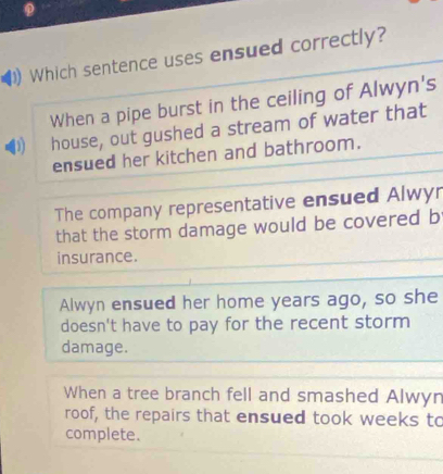 Which sentence uses ensued correctly?
When a pipe burst in the ceiling of Alwyn's
D house, out gushed a stream of water that
ensued her kitchen and bathroom.
The company representative ensued Alwyr
that the storm damage would be covered b
insurance.
Alwyn ensued her home years ago, so she
doesn't have to pay for the recent storm
damage.
When a tree branch fell and smashed Alwyn
roof, the repairs that ensued took weeks to
complete.