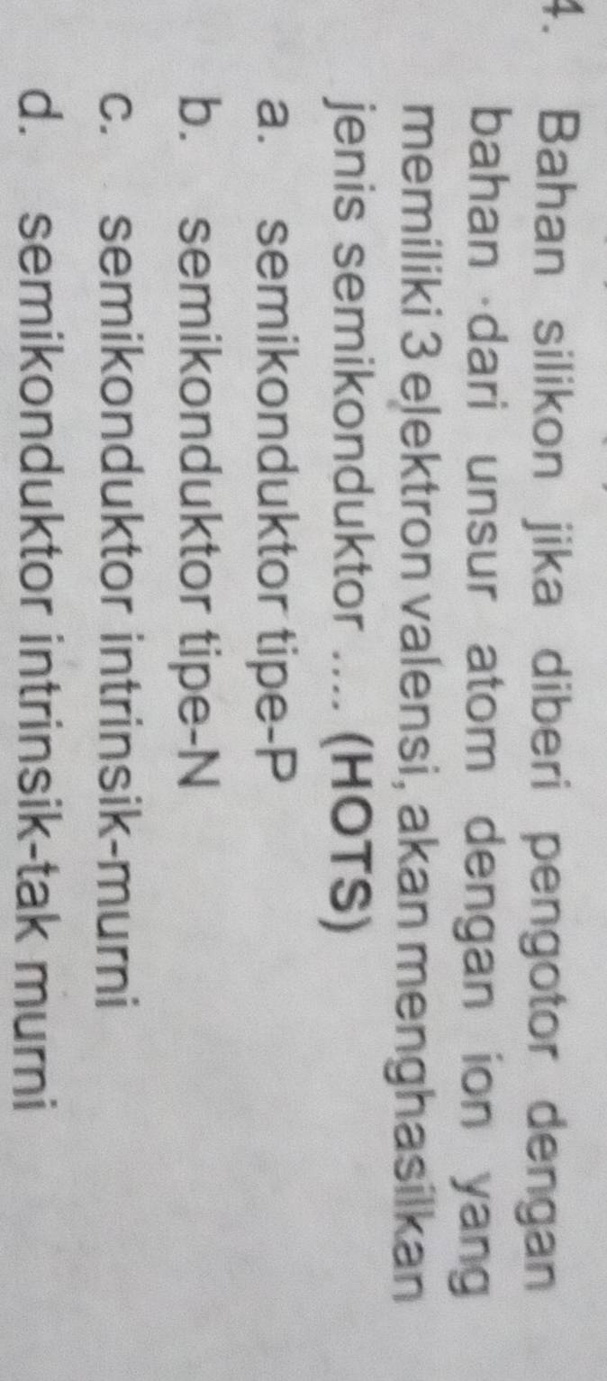 Bahan silikon jika diberi pengotor dengan
bahan dari unsur atom dengan ion yang
memiliki 3 elektron valensi, akan menghasilkan
jenis semikonduktor .... (HOTS)
a. semikonduktor tipe-P
b. semikonduktor tipe-N
c. semikonduktor intrinsik-murni
d. semikonduktor intrinsik-tak murni