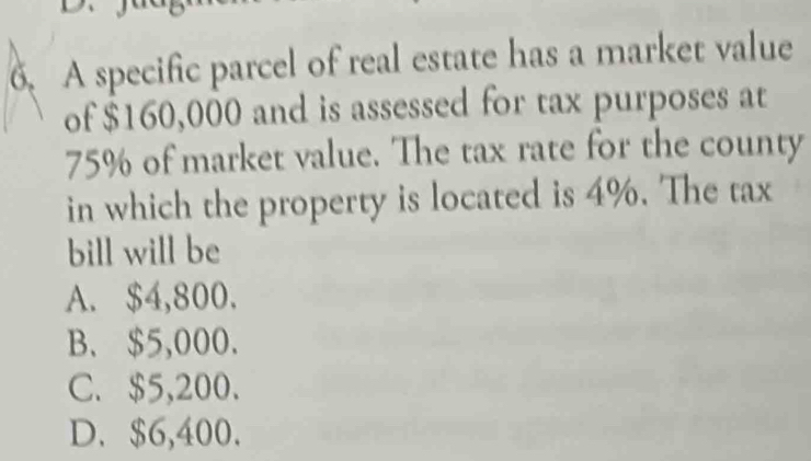 A specific parcel of real estate has a market value
of $160,000 and is assessed for tax purposes at
75% of market value. The tax rate for the county
in which the property is located is 4%. The tax
bill will be
A. $4,800.
B. $5,000.
C. $5,200.
D. $6,400.