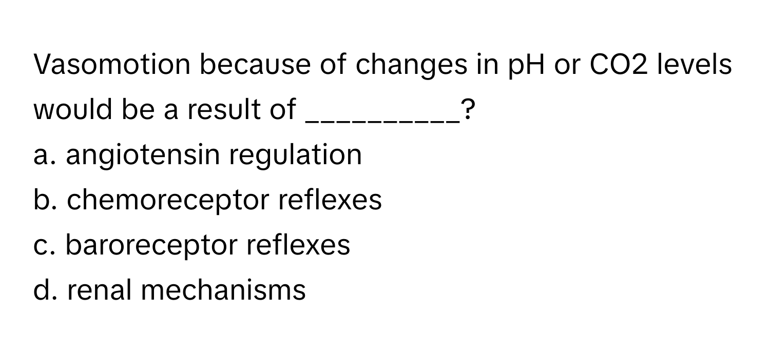 Vasomotion because of changes in pH or CO2 levels would be a result of __________?

a. angiotensin regulation 
b. chemoreceptor reflexes 
c. baroreceptor reflexes 
d. renal mechanisms