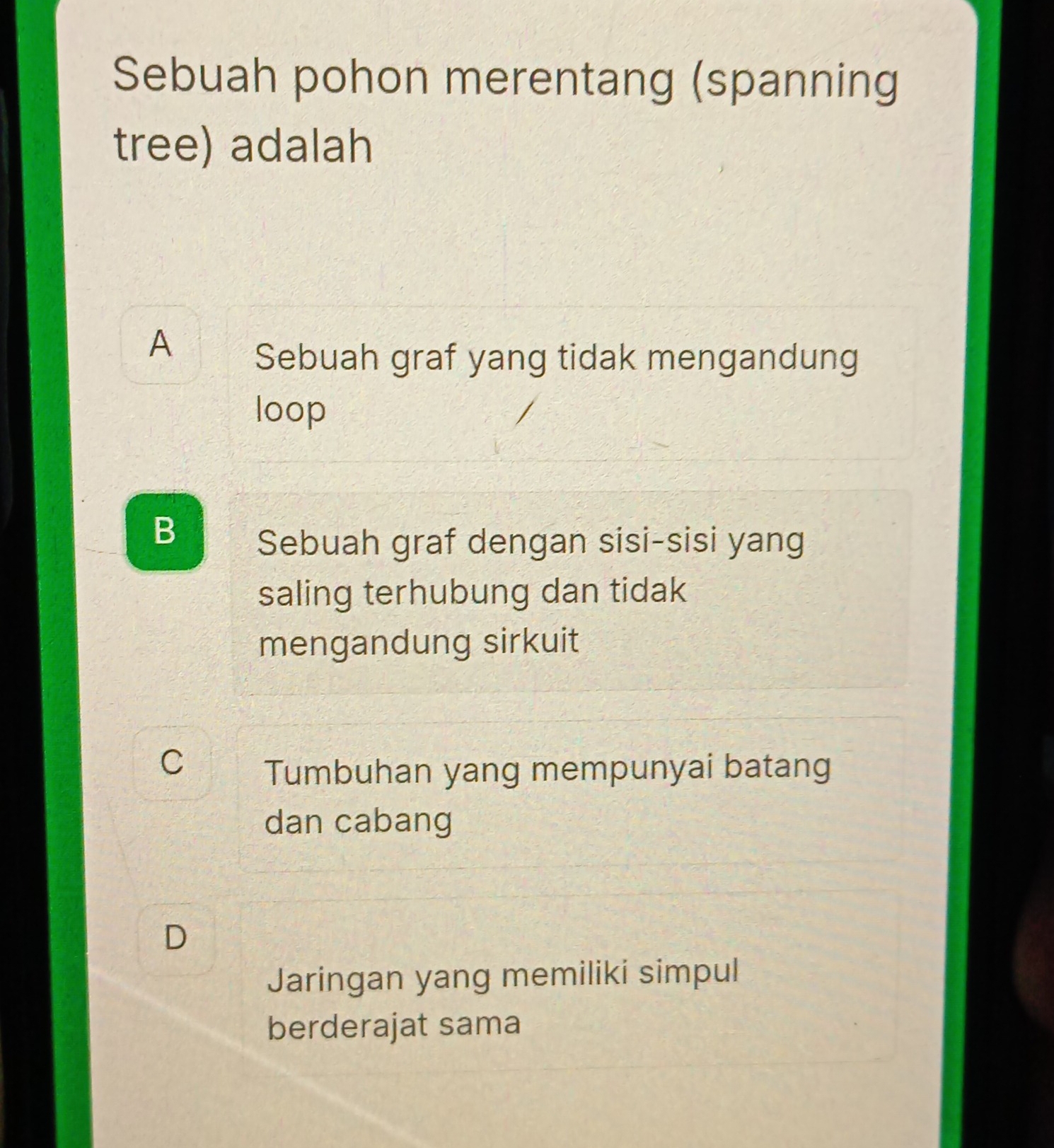 Sebuah pohon merentang (spanning
tree) adalah
A
Sebuah graf yang tidak mengandung
loop
B Sebuah graf dengan sisi-sisi yang
saling terhubung dan tidak
mengandung sirkuit
C Tumbuhan yang mempunyai batang
dan cabang
D
Jaringan yang memiliki simpul
berderajat sama