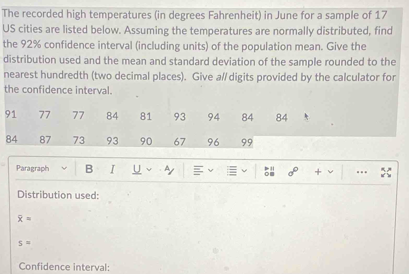 The recorded high temperatures (in degrees Fahrenheit) in June for a sample of 17
US cities are listed below. Assuming the temperatures are normally distributed, find 
the 92% confidence interval (including units) of the population mean. Give the 
distribution used and the mean and standard deviation of the sample rounded to the 
nearest hundredth (two decimal places). Give a/ digits provided by the calculator for 
the confidence interval.
91 77 77 84 81 93 94 84 84
84 87 73 93 90 67 96 99
Paragraph B I U v by = 
。 + .. 
Distribution used:
overline Xapprox
sapprox
Confidence interval: