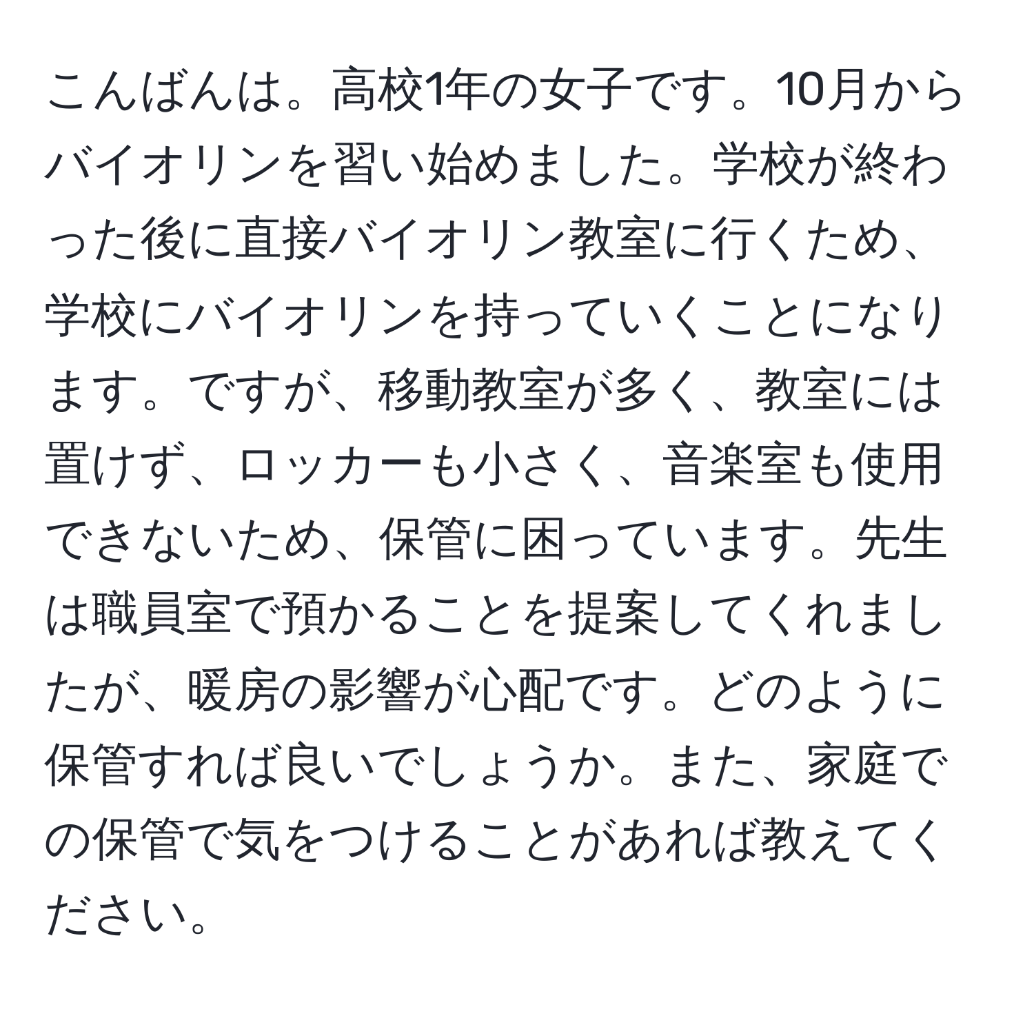 こんばんは。高校1年の女子です。10月からバイオリンを習い始めました。学校が終わった後に直接バイオリン教室に行くため、学校にバイオリンを持っていくことになります。ですが、移動教室が多く、教室には置けず、ロッカーも小さく、音楽室も使用できないため、保管に困っています。先生は職員室で預かることを提案してくれましたが、暖房の影響が心配です。どのように保管すれば良いでしょうか。また、家庭での保管で気をつけることがあれば教えてください。