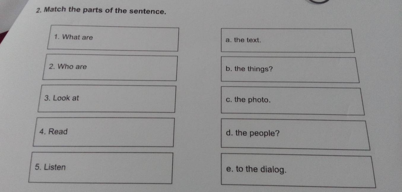 Match the parts of the sentence.
1. What are a. the text.
2. Who are b. the things?
3. Look at c. the photo.
4. Read d. the people?
5. Listen e. to the dialog.