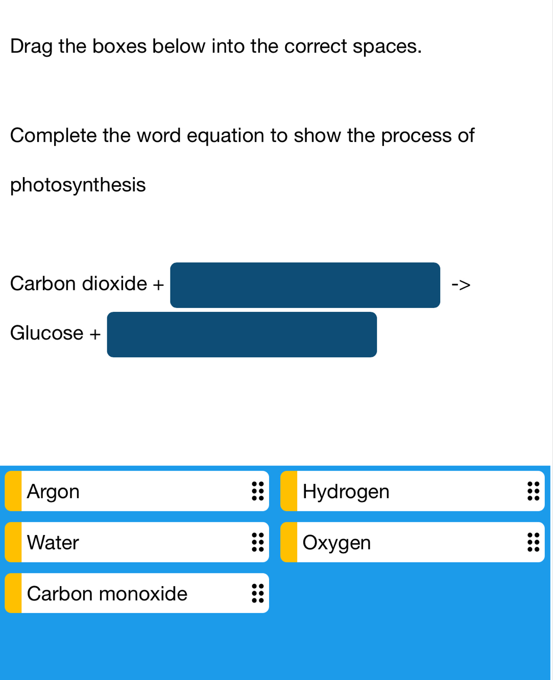 Drag the boxes below into the correct spaces.
Complete the word equation to show the process of
photosynthesis
Carbon dioxide +
Glucose +
Argon Hydrogen
Water Oxygen
Carbon monoxide