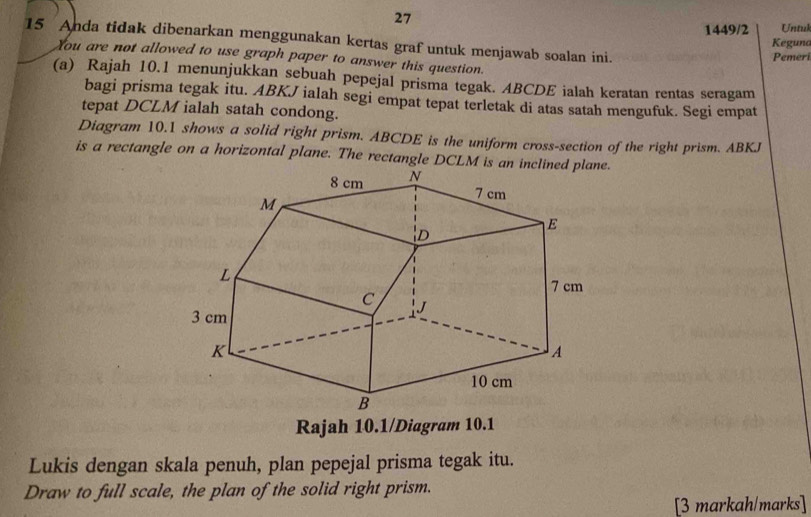 27 
1449/2 Untuk 
15 Anda tidak dibenarkan menggunakan kertas graf untuk menjawab soalan ini. 
Keguna 
Pemeri 
You are not allowed to use graph paper to answer this question. 
(a) Rajah 10.1 menunjukkan sebuah pepejal prisma tegak. ABCDE ialah keratan rentas seragam 
bagi prisma tegak itu. ABKJ ialah segi empat tepat terletak di atas satah mengufuk. Segi empat 
tepat DCLM ialah satah condong. 
Diagram 10.1 shows a solid right prism. ABCDE is the uniform cross-section of the right prism. ABKJ
is a rectangle on a horizontal plane. The rectangle DCLM is an. 
Rajah 10.1/Diagram 10.1 
Lukis dengan skala penuh, plan pepejal prisma tegak itu. 
Draw to full scale, the plan of the solid right prism. 
[3 markah/marks]