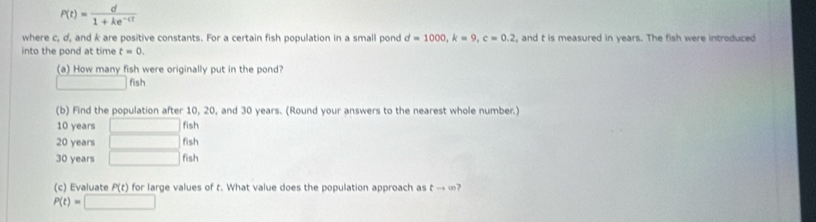 P(t)= d/1+ke^(-ct) 
where c, d, and k are positive constants. For a certain fish population in a small pond d=1000, k=9, c=0.2 , and t is measured in years. The fish were introduced
into the pond at time t=0. 
(a) How many fish were originally put in the pond?
□ fish
(b) Find the population after 10, 20, and 30 years. (Round your answers to the nearest whole number.)
10 years □ fish
20 years □ fish
30 years □ fish
(c) Évaluate P(t) for large values of t. What value does the population approach as t →∞?
P(t)=□