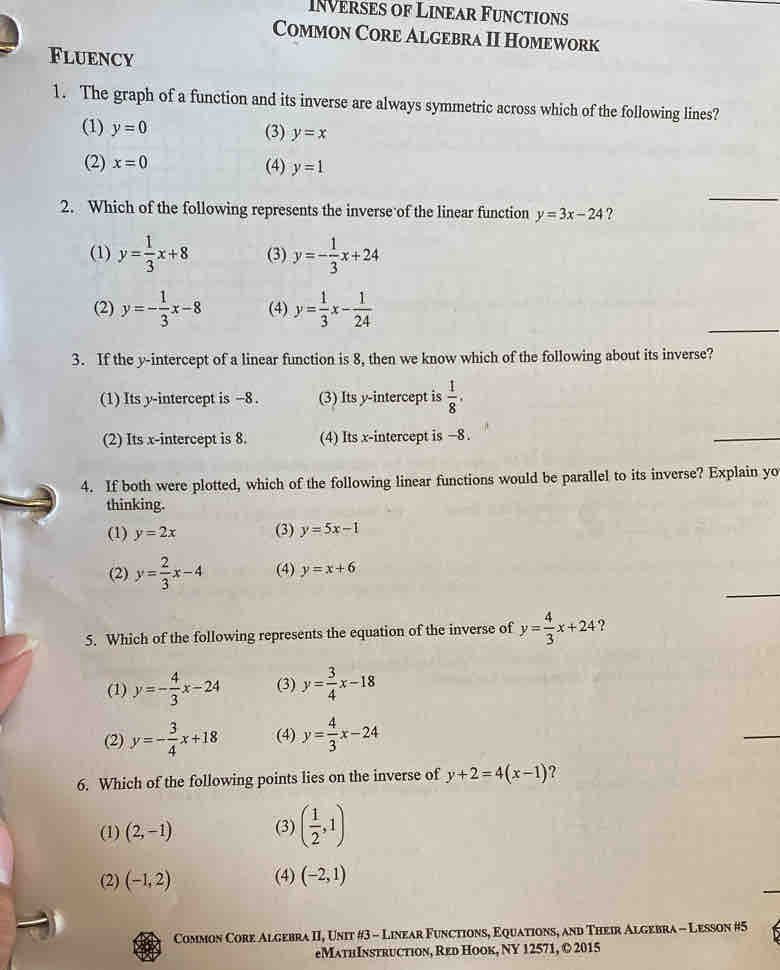 INVerses of Linear Functions
Common Core Algebra II Homework
Fluency
1. The graph of a function and its inverse are always symmetric across which of the following lines?
(1) y=0 (3) y=x
(2) x=0 (4) y=1
_
2. Which of the following represents the inverse of the linear function y=3x-24 ?
(1) y= 1/3 x+8 (3) y=- 1/3 x+24
_
(2) y=- 1/3 x-8 (4) y= 1/3 x- 1/24 
3. If the y-intercept of a linear function is 8, then we know which of the following about its inverse?
(1) Its y-intercept is −8. (3) Its y-intercept is  1/8 .
(2) Its x-intercept is 8. (4) Its x-intercept is −8.
_
_
4. If both were plotted, which of the following linear functions would be parallel to its inverse? Explain yo
thinking.
(1) y=2x (3) y=5x-1
_
(2) y= 2/3 x-4 (4) y=x+6
5. Which of the following represents the equation of the inverse of y= 4/3 x+24 ?
(1) y=- 4/3 x-24 (3) y= 3/4 x-18
(2) y=- 3/4 x+18 (4) y= 4/3 x-24
_
6. Which of the following points lies on the inverse of y+2=4(x-1) ?
(1) (2,-1) (3) ( 1/2 ,1)
(2) (-1,2) (4) (-2,1)
Common Core Algebra II, Unit #3 - Linear Functions, Equations, and Their Algebra - Lesson #5
eMathInstruction, Red Hook, NY 12571, © 2015