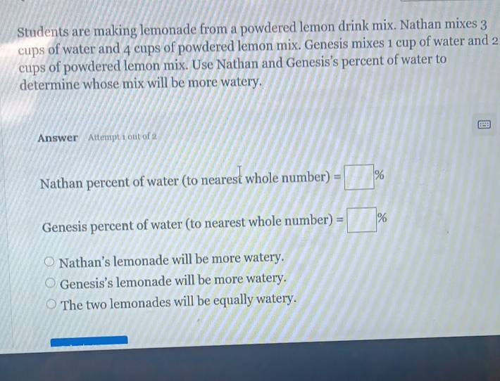 Students are making lemonade from a powdered lemon drink mix. Nathan mixes 3
cups of water and 4 cups of powdered lemon mix. Genesis mixes 1 cup of water and 2
cups of powdered lemon mix. Use Nathan and Genesis’s percent of water to
determine whose mix will be more watery.
8298
Answer Attempt 1 out of 2
Nathan percent of water (to nearest whole number) =□ %
Genesis percent of water (to nearest whole number) =□ %
Nathan’s lemonade will be more watery.
Genesis’s lemonade will be more watery.
The two lemonades will be equally watery.