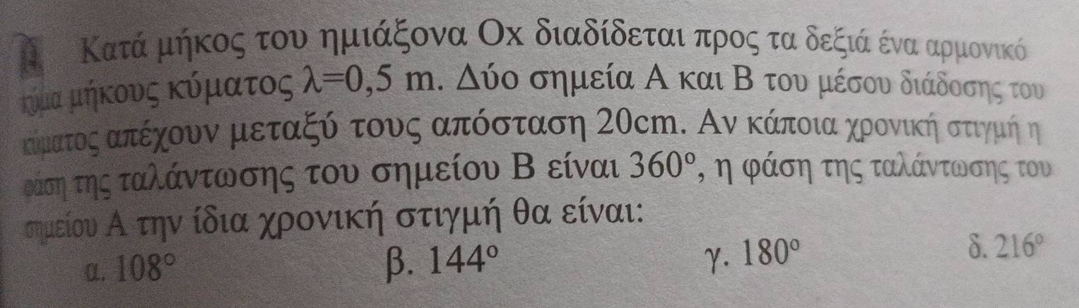 Κατά μήκος του ημιάξονα Οх διαδίδεται προς τα δεξιά ένα αρμονικό
κυμα μήκους κύματος lambda =0,5m Δύο σημεία Α και Β του μέσου διάδοσης του
ακίματοςαπέχουναμαετααξόατουνος ααπόσταση Σ0cη. Αν κάποιαχηρονικήηοστιγμήηη
ράση της ταλάντωσης του σημείου Β είναι 360° η η φάση της ταλάντωσης του
σημείου Αα τηνν ίδια χρονική στιγμή θα είναι:
α. 108° β. 144° γ. 180°
δ. 216°