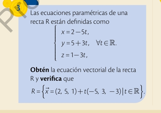 Las ecuaciones paramétricas de una 
recta R están definidas como
beginarrayl x=2-5t, y=5+3t,forall t∈ R. z=1-3t,endarray.
Obtén la ecuación vectorial de la recta
R y verifica que
R= vector x=(2,5,1)+t(-5,3,-3)|t∈ R.