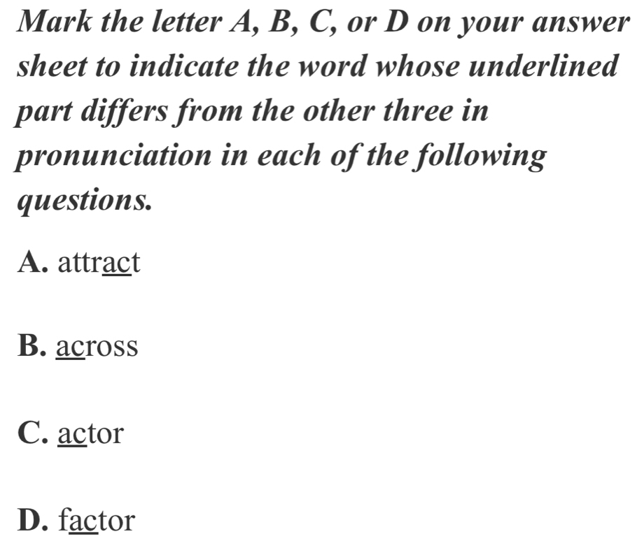 Mark the letter A, B, C, or D on your answer
sheet to indicate the word whose underlined
part differs from the other three in
pronunciation in each of the following
questions.
A. attract
B. across
C. actor
D. factor