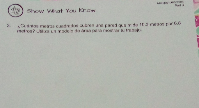 Muilipiy Lecimais 
Part 3 
Show What You Know 
3. ¿Cuántos metros cuadrados cubren una pared que mide 10.3 metros por 6.8
metros? Utiliza un modelo de área para mostrar tu trabajo.