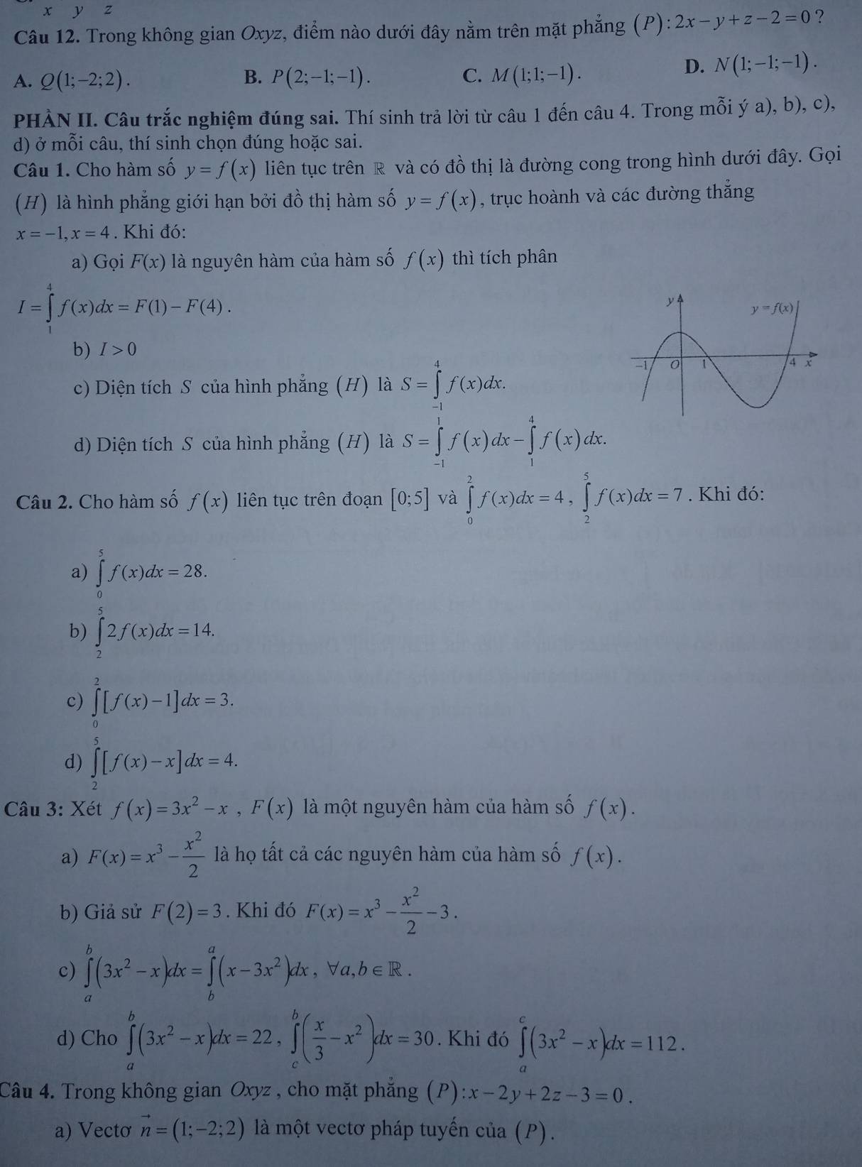 yz
Câu 12. Trong không gian Oxyz, điểm nào dưới đây nằm trên mặt phẳng (P): 2x-y+z-2=0 ?
B.
A. Q(1;-2;2). P(2;-1;-1). C. M(1;1;-1).
D. N(1;-1;-1).
PHÀN II. Câu trắc nghiệm đúng sai. Thí sinh trả lời từ câu 1 đến c au4. Trong mỗi ý a), b), c),
d) ở mỗi câu, thí sinh chọn đúng hoặc sai.
Câu 1. Cho hàm số y=f(x) liên tục trên R và có đồ thị là đường cong trong hình dưới đây. Gọi
(H) là hình phẳng giới hạn bởi đồ thị hàm số y=f(x) , trục hoành và các đường thẳng
x=-1,x=4. Khi đó:
a) Gọi F(x) là nguyên hàm của hàm số f(x) thì tích phân
I=∈tlimits _1^(4f(x)dx=F(1)-F(4).
b) I>0
c) Diện tích S của hình phẳng (H) là S=∈tlimits _a^4f(x)dx.
d) Diện tích S của hình phẳng (H) là S=∈tlimits _(-1)^1f(x)dx-∈tlimits _1^4f(x)dx.
Câu 2. Cho hàm số f(x) liên tục trên đoạn [0;5] và ∈tlimits _0^2f(x)dx=4,∈tlimits _2^5f(x)dx=7. Khi đó:
a) ∈tlimits _0^5f(x)dx=28.
b) ∈tlimits _2^52f(x)dx=14.
c) ∈tlimits _0^2[f(x)-1]dx=3.
d) ∈tlimits _2)[f(x)-x]dx=4.
Câu 3: Xét f(x)=3x^2-x,F(x) là một nguyên hàm của hàm số f(x).
a) F(x)=x^3- x^2/2  là họ tất cả các nguyên hàm của hàm số f(x).
b) Giả sử F(2)=3. Khi đó F(x)=x^3- x^2/2 -3.
c) ∈tlimits _a^(b(3x^2)-x)dx=∈tlimits _b^(a(x-3x^2))dx,forall a,b∈ R.
d) Cho ∈tlimits _a^(b(3x^2)-x)dx=22,∈tlimits _c^(b(frac x)3-x^2)dx=30. Khi đó ∈tlimits^(c^c(3x^2)-x)dx=112.
Câu 4. Trong không gian Oxyz , cho mặt phẳng (P): :x-2y+2z-3=0.
a) Vectơ vector n=(1;-2;2) là một vectơ pháp tuyến của (P).