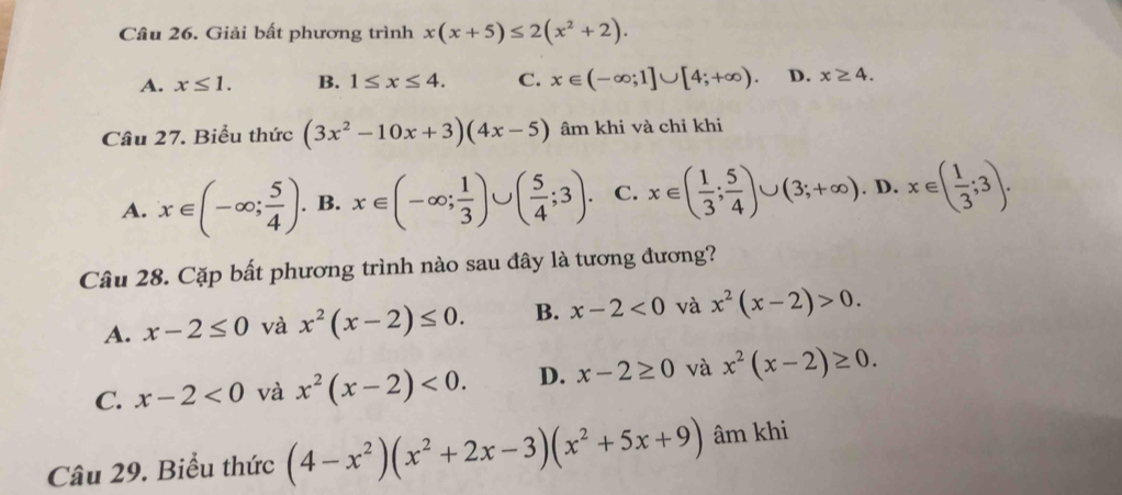 Giải bất phương trình x(x+5)≤ 2(x^2+2).
A. x≤ 1. B. 1≤ x≤ 4. C. x∈ (-∈fty ;1]∪ [4;+∈fty ). D. x≥ 4. 
Câu 27. Biểu thức (3x^2-10x+3)(4x-5) âm khi và chỉ khi
A. x∈ (-∈fty ; 5/4 ). B. x∈ (-∈fty ; 1/3 )∪ ( 5/4 ;3). C. x∈ ( 1/3 ; 5/4 )∪ (3;+∈fty ). D. x∈ ( 1/3 ;3). 
Câu 28. Cặp bất phương trình nào sau đây là tương đương?
A. x-2≤ 0 và x^2(x-2)≤ 0. B. x-2<0</tex> và x^2(x-2)>0.
C. x-2<0</tex> và x^2(x-2)<0</tex>. D. x-2≥ 0 và x^2(x-2)≥ 0. 
Câu 29. Biểu thức (4-x^2)(x^2+2x-3)(x^2+5x+9) âm khi