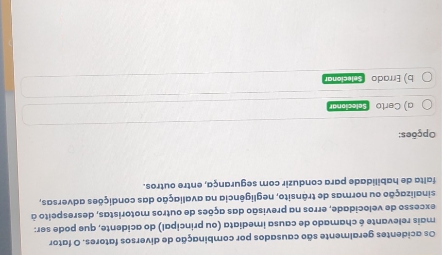 Os acidentes geralmente são causados por combinação de diversos fatores. O fator 
mais relevante é chamado de causa imediata (ou principal) do acidente, que pode ser: 
excesso de velocidade, erros na previsão das ações de outros motoristas, desrespeito à 
sinalização ou normas de trânsito, negligência na avaliação das condições adversas, 
falta de habilidade para conduzir com segurança, entre outros. 
Opções: 
a) Certo Selecionar 
b) Errado Selecionar