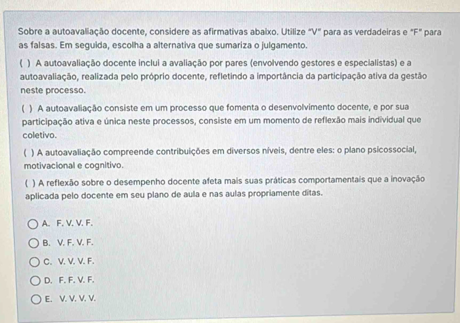 Sobre a autoavaliação docente, considere as afirmativas abaixo. Utilize “ V ” para as verdadeiras e “ F ” para
as falsas. Em seguida, escolha a alternativa que sumariza o julgamento.
) A autoavaliação docente inclui a avaliação por pares (envolvendo gestores e especialistas) e a
autoavaliação, realizada pelo próprio docente, refletindo a importância da participação ativa da gestão
neste processo.
 ) A autoavaliação consiste em um processo que fomenta o desenvolvimento docente, e por sua
participação ativa e única neste processos, consiste em um momento de reflexão mais individual que
coletivo.
( ) A autoavaliação compreende contribuições em diversos níveis, dentre eles: o plano psicossocial,
motivacional e cognitivo.
 ) A reflexão sobre o desempenho docente afeta mais suas práticas comportamentais que a inovação
aplicada pelo docente em seu plano de aula e nas aulas propriamente ditas.
A. F. V. V. F.
B. V. F. V. F.
C. V. V. V. F.
D. F. F. V. F.
E. V. V. V. V.