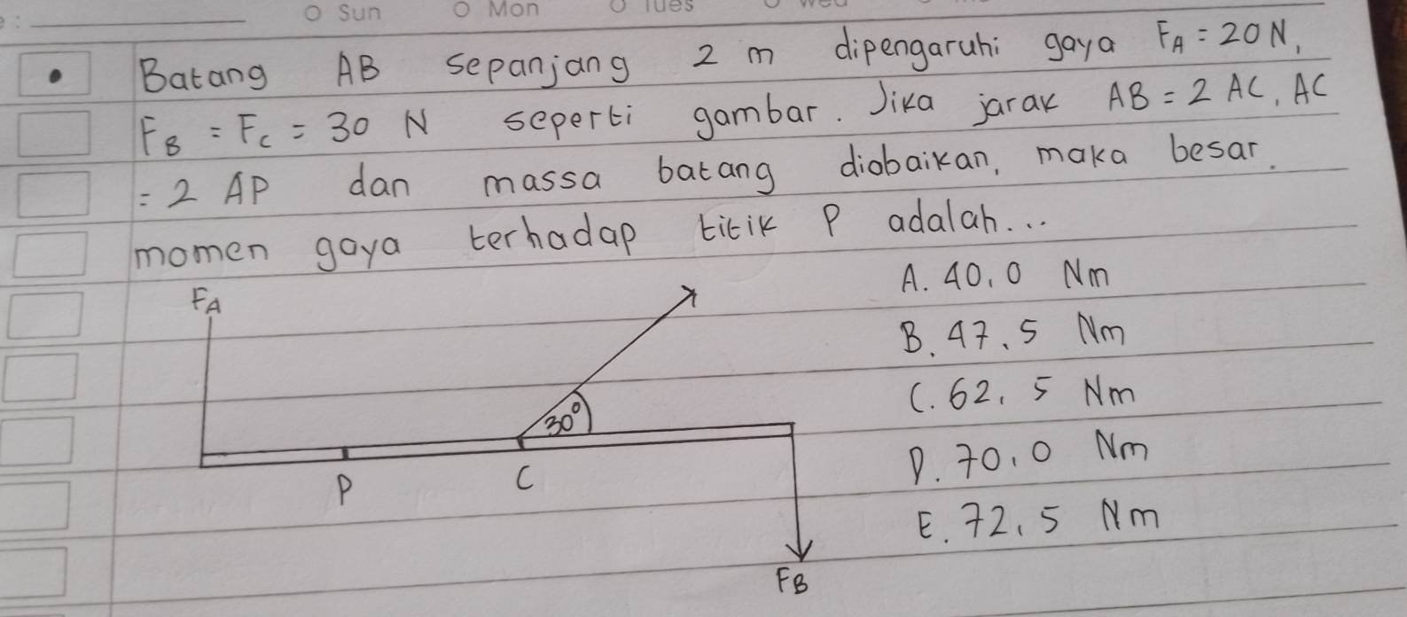 Batang AB sepanjang 2 m dipengaruhi gaya F_A=20N,
F_B=F_C=30N seperti gambar. Jika jaran AB=2AC, AC
=2AP dan massa batang diobaikan, maka besar.
momen goya terhadap titik P adalah. . .
A. 40. 0 Nm
FA
B. 47. 5 Nm
C. 62. 5 Nm
30°
P
C
P. 70. 0 Nm
E. 72、5 Nm
FB