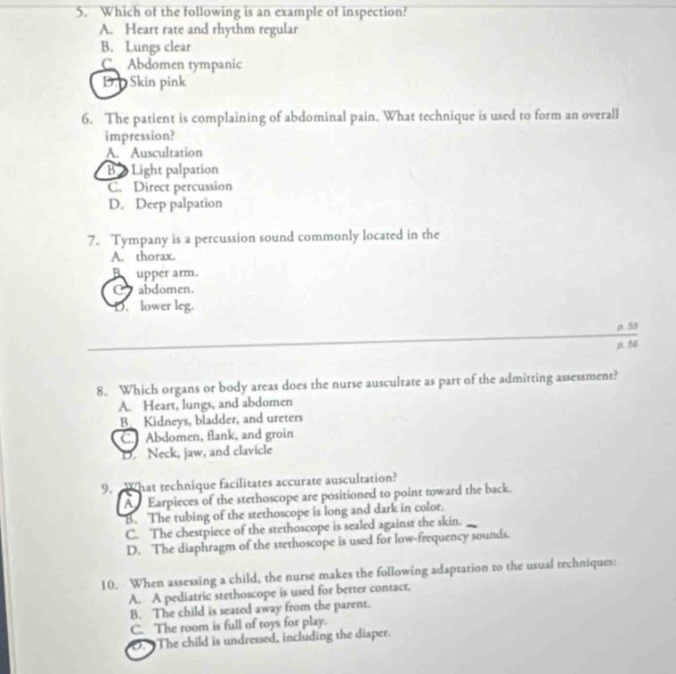 Which of the following is an example of inspection?
A. Heart rate and rhythm regular
B. Lungs clear
C.Abdomen tympanic
D. Skin pink
6. The patient is complaining of abdominal pain. What technique is used to form an overall
impression?
A. Auscultation
B Light palpation
C. Direct percussion
D。 Deep palpation
7. Tympany is a percussion sound commonly located in the
A. thorax.
B upper arm.
C. abdomen.
D. lower leg.
ρ. 55
p. 56
8. Which organs or body areas does the nurse auscultate as part of the admitting assessment?
A. Heart, lungs, and abdomen
B. Kidneys, bladder, and ureters
C Abdomen, flank, and groin
D. Neck, jaw, and clavicle
9. “What technique facilitates accurate auscultation?
A Earpieces of the stethoscope are positioned to point toward the back.
B. The tubing of the stethoscope is long and dark in color.
C. The chestpiece of the stethoscope is sealed against the skin.
D. The diaphragm of the stethoscope is used for low-frequency sounds.
10. When assessing a child, the nurse makes the following adaptation to the usual techniques:
A. A pediatric stethoscope is used for better contact.
B. The child is seated away from the parent.
C. The room is full of toys for play.
O. The child is undressed, including the diaper.