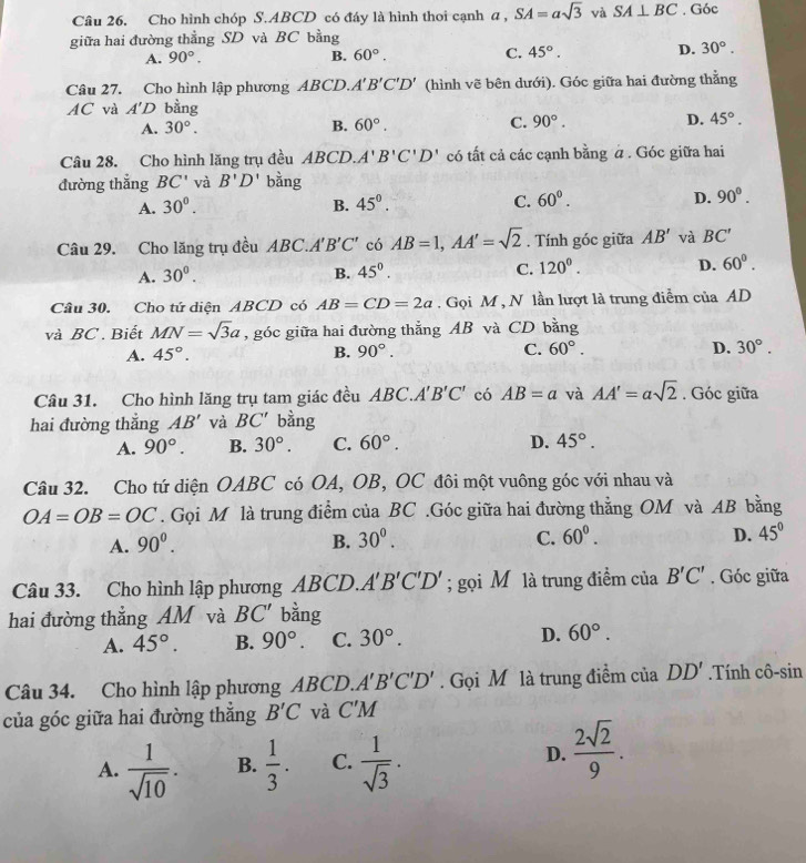 Cho hình chóp S.ABCD có đáy là hình thoi cạnh a , SA=asqrt(3) và SA⊥ BC. Góc
giữa hai đường thẳng SD và BC bằng
A. 90°. B. 60°. C. 45°. D. 30°.
Câu 27. Cho hình lập phương ABCD. A'B'C'D' (hình vẽ bên dưới). Góc giữa hai đường thẳng
AC và A'D bằng
A. 30°. B. 60°. C. 90°. D. 45°.
Câu 28. Cho hình lăng trụ đều ABCD.A'B'C'D' có tất cả các cạnh bằng # . Góc giữa hai
đường thắng BC' và B'D' bằng
A. 30°. B. 45^0. C. 60°. D. 90°.
Câu 29. Cho lăng trụ đều ABC A'B'C' có AB=1,AA'=sqrt(2). Tính góc giữa AB' và BC'
A. 30^0. B. 45^0. C. 120^0. D. 60°.
Câu 30. Cho tứ diện ABCD có AB=CD=2a. Gọi M , N lần lượt là trung diễm của AD
và BC . Biết MN=sqrt(3)a , góc giữa hai đường thắng AB và CD bằng
A. 45°. B. 90°. C. 60°. D. 30°.
Câu 31. Cho hình lăng trụ tam giác đều ABC.A'B'C' có AB=a và AA'=asqrt(2). Góc giữa
hai đường thắng AB' và BC' bàng
A. 90°. B. 30°. C. 60°. D. 45°.
Câu 32. Cho tứ diện OABC có OA, OB, OC đôi một vuông góc với nhau và
OA=OB=OC. Gọi M là trung điểm của BC .Góc giữa hai đường thằng OM và AB bằng
A. 90^0. B. 30^0. C. 60°. D. 45°
Câu 33. Cho hình lập phương ABCD. A'B'C'D'; gọi M là trung điểm của B'C'. Góc giữa
hai đường thắng AM và BC' bằng
A. 45°. B. 90°. C. 30°. D. 60°.
Câu 34. Cho hình lập phương ABCD. A'B'C'D'. Gọi M là trung điểm của DD' Tính cô-sin
của góc giữa hai đường thắng B'C và C'M
A.  1/sqrt(10) . B.  1/3 . C.  1/sqrt(3) . D.  2sqrt(2)/9 .