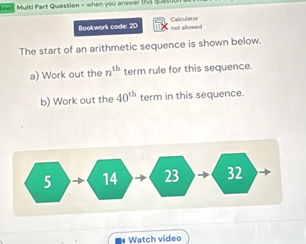 New! Multi Part Question - when you answer this question 
Bookwork code: 2D Calculator 
not allowed 
The start of an arithmetic sequence is shown below. 
a) Work out the n^(th) term rule for this sequence. 
b) Work out the 40^(th) term in this sequence. 
Watch video